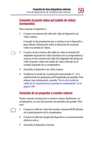 Conexión de otros dispositivos externos
       Uso de dispositivos de visualización externos        59
Conexión al puerto video-out (salida de vídeo)
(compuesto)
Para conectar el dispositivo:
1   Conecte un extremo del cable del vídeo al dispositivo de
    vídeo externo.
    Consulte la documentación que se incluyó con el dispositivo
    para obtener información sobre la ubicación de su puerto
    video-in (entrada de vídeo).
2   Conecte el otro extremo del cable de vídeo al enchufe del
    adaptador de puerto de vídeo (incluido con su computadora) y
    conecte el otro extremo del cable del adaptador del puerto de
    vídeo al puerto video-out (salida de vídeo) ubicado en el
    costado izquierdo de su computadora.
3   Encienda el dispositivo de vídeo externo.
4   Establezca el modo de visualización presionando Fn + F5 o
    estableciendo los parámetros de Propiedades de pantalla. Para
    obtener más información, consulte “Envío de la señal de
    salida de la visualización al encender la computadora” en la
    página 190.

Conexión de un proyector o monitor externo
Puede conectar un proyector o monitor externo fácilmente a su
computadora, en caso de necesitar una pantalla más grande. Para
esto:
1   Conecte el cable de vídeo del monitor al puerto RGB ubicado
    en la parte posterior de la computadora.
2   Conecte el cable de energía del dispositivo a un tomacorriente
    eléctrico activo.
3   Encienda el dispositivo externo.
 