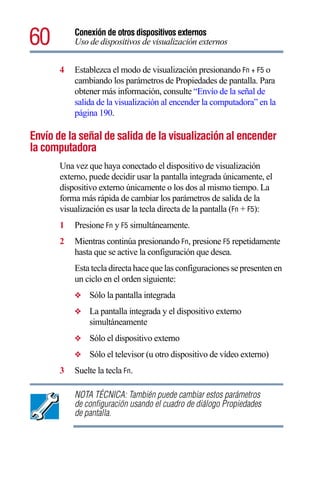 60         Conexión de otros dispositivos externos
           Uso de dispositivos de visualización externos


       4   Establezca el modo de visualización presionando Fn + F5 o
           cambiando los parámetros de Propiedades de pantalla. Para
           obtener más información, consulte “Envío de la señal de
           salida de la visualización al encender la computadora” en la
           página 190.

Envío de la señal de salida de la visualización al encender
la computadora
       Una vez que haya conectado el dispositivo de visualización
       externo, puede decidir usar la pantalla integrada únicamente, el
       dispositivo externo únicamente o los dos al mismo tiempo. La
       forma más rápida de cambiar los parámetros de salida de la
       visualización es usar la tecla directa de la pantalla (Fn + F5):
       1   Presione Fn y F5 simultáneamente.
       2   Mientras continúa presionando Fn, presione F5 repetidamente
           hasta que se active la configuración que desea.
           Esta tecla directa hace que las configuraciones se presenten en
           un ciclo en el orden siguiente:
           ❖   Sólo la pantalla integrada
           ❖   La pantalla integrada y el dispositivo externo
               simultáneamente
           ❖   Sólo el dispositivo externo
           ❖   Sólo el televisor (u otro dispositivo de vídeo externo)
       3   Suelte la tecla Fn.

           NOTA TÉCNICA: También puede cambiar estos parámetros
           de configuración usando el cuadro de diálogo Propiedades
           de pantalla.
 