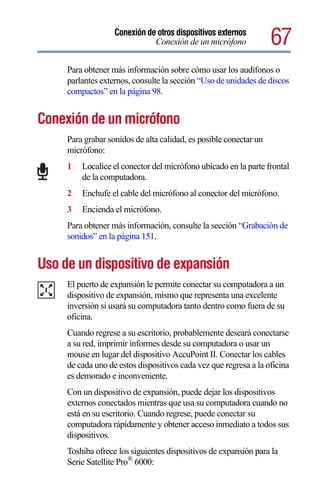 Conexión de otros dispositivos externos
                              Conexión de un micrófono             67
     Para obtener más información sobre cómo usar los audífonos o
     parlantes externos, consulte la sección “Uso de unidades de discos
     compactos” en la página 98.


Conexión de un micrófono
     Para grabar sonidos de alta calidad, es posible conectar un
     micrófono:
     1   Localice el conector del micrófono ubicado en la parte frontal
         de la computadora.
     2   Enchufe el cable del micrófono al conector del micrófono.
     3   Encienda el micrófono.
     Para obtener más información, consulte la sección “Grabación de
     sonidos” en la página 151.


Uso de un dispositivo de expansión
     El puerto de expansión le permite conectar su computadora a un
     dispositivo de expansión, mismo que representa una excelente
     inversión si usará su computadora tanto dentro como fuera de su
     oficina.
     Cuando regrese a su escritorio, probablemente deseará conectarse
     a su red, imprimir informes desde su computadora o usar un
     mouse en lugar del dispositivo AccuPoint II. Conectar los cables
     de cada uno de estos dispositivos cada vez que regresa a la oficina
     es demorado e inconveniente.
     Con un dispositivo de expansión, puede dejar los dispositivos
     externos conectados mientras que usa su computadora cuando no
     está en su escritorio. Cuando regrese, puede conectar su
     computadora rápidamente y obtener acceso inmediato a todos sus
     dispositivos.
     Toshiba ofrece los siguientes dispositivos de expansión para la
     Serie Satellite Pro® 6000:
 
