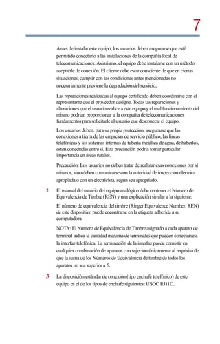 7
    Antes de instalar este equipo, los usuarios deben asegurarse que esté
    permitido conectarlo a las instalaciones de la compañía local de
    telecomunicaciones. Asimismo, el equipo debe instalarse con un método
    aceptable de conexión. El cliente debe estar consciente de que en ciertas
    situaciones, cumplir con las condiciones antes mencionadas no
    necesariamente previene la degradación del servicio.

    Las reparaciones realizadas al equipo certificado deben coordinarse con el
    representante que el proveedor designe. Todas las reparaciones y
    alteraciones que el usuario realice a este equipo y el mal funcionamiento del
    mismo podrían proporcionar a la compañía de telecomunicaciones
    fundamentos para solicitarle al usuario que desconecte el equipo.
    Los usuarios deben, para su propia protección, asegurarse que las
    conexiones a tierra de las empresas de servicio público, las líneas
    telefónicas y los sistemas internos de tubería metálica de agua, de haberlos,
    estén conectadas entre sí. Esta precaución podría tomar particular
    importancia en áreas rurales.
    Precaución: Los usuarios no deben tratar de realizar esas conexiones por sí
    mismos, sino deben comunicarse con la autoridad de inspección eléctrica
    apropiada o con un electricista, según sea apropriado.

2   El manual del usuario del equipo analógico debe contener el Número de
    Equivalencia de Timbre (REN) y una explicación similar a la siguiente:
    El número de equivalencia del timbre (Ringer Equivalence Number; REN)
    de este dispositivo puede encontrarse en la etiqueta adherida a su
    computadora.
    NOTA: El Número de Equivalencia de Timbre asignado a cada aparato de
    terminal indica la cantidad máxima de terminales que pueden conectarse a
    la interfaz telefónica. La terminación de la interfaz puede consistir en
    cualquier combinación de aparatos con sujeción únicamente al requisito de
    que la suma de los Números de Equivalencia de timbre de todos los
    aparatos no sea superior a 5.

3   La disposición estándar de conexión (tipo enchufe telefónico) de este
    equipo es el de los tipos de enchufe siguientes: USOC RJ11C.
 