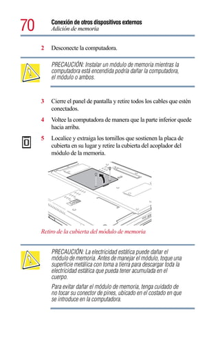 70       Conexión de otros dispositivos externos
         Adición de memoria


     2   Desconecte la computadora.

         PRECAUCIÓN: Instalar un módulo de memoria mientras la
         computadora está encendida podría dañar la computadora,
         el módulo o ambos.


     3   Cierre el panel de pantalla y retire todos los cables que estén
         conectados.
     4   Voltee la computadora de manera que la parte inferior quede
         hacia arriba.
     5   Localice y extraiga los tornillos que sostienen la placa de
         cubierta en su lugar y retire la cubierta del acoplador del
         módulo de la memoria.




     Retiro de la cubierta del módulo de memoria


         PRECAUCIÓN: La electricidad estática puede dañar el
         módulo de memoria. Antes de manejar el módulo, toque una
         superficie metálica con toma a tierra para descargar toda la
         electricidad estática que pueda tener acumulada en el
         cuerpo.
         Para evitar dañar el módulo de memoria, tenga cuidado de
         no tocar su conector de pines, ubicado en el costado en que
         se introduce en la computadora.
 