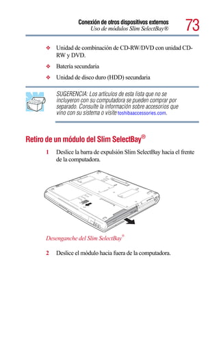 Conexión de otros dispositivos externos
                       Uso de módulos Slim SelectBay®              73
      ❖   Unidad de combinación de CD-RW/DVD con unidad CD-
          RW y DVD.
      ❖   Batería secundaria
      ❖   Unidad de disco duro (HDD) secundaria

          SUGERENCIA: Los artículos de esta lista que no se
          incluyeron con su computadora se pueden comprar por
          separado. Consulte la información sobre accesorios que
          vino con su sistema o visite toshibaaccessories.com.



Retiro de un módulo del Slim SelectBay®
      1   Deslice la barra de expulsión Slim SelectBay hacia el frente
          de la computadora.




                                       ®
      Desenganche del Slim SelectBay

      2   Deslice el módulo hacia fuera de la computadora.
 