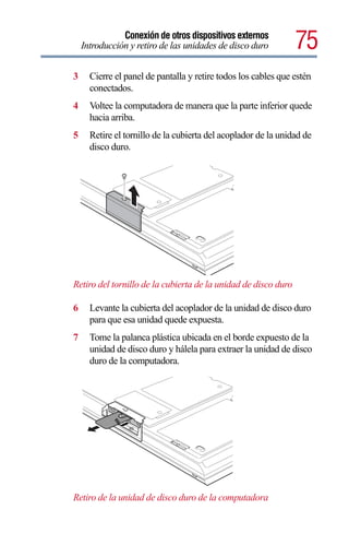 Conexión de otros dispositivos externos
    Introducción y retiro de las unidades de disco duro         75
3     Cierre el panel de pantalla y retire todos los cables que estén
      conectados.
4     Voltee la computadora de manera que la parte inferior quede
      hacia arriba.
5     Retire el tornillo de la cubierta del acoplador de la unidad de
      disco duro.




Retiro del tornillo de la cubierta de la unidad de disco duro

6     Levante la cubierta del acoplador de la unidad de disco duro
      para que esa unidad quede expuesta.
7     Tome la palanca plástica ubicada en el borde expuesto de la
      unidad de disco duro y hálela para extraer la unidad de disco
      duro de la computadora.




Retiro de la unidad de disco duro de la computadora
 
