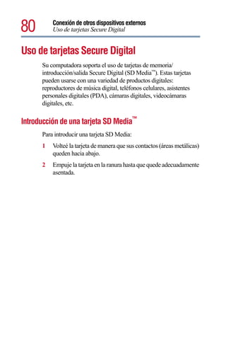 80        Conexión de otros dispositivos externos
          Uso de tarjetas Secure Digital


Uso de tarjetas Secure Digital
      Su computadora soporta el uso de tarjetas de memoria/
      introducción/salida Secure Digital (SD Media™). Estas tarjetas
      pueden usarse con una variedad de productos digitales:
      reproductores de música digital, teléfonos celulares, asistentes
      personales digitales (PDA), cámaras digitales, videocámaras
      digitales, etc.

Introducción de una tarjeta SD Media™
      Para introducir una tarjeta SD Media:
      1   Volteé la tarjeta de manera que sus contactos (áreas metálicas)
          queden hacia abajo.
      2   Empuje la tarjeta en la ranura hasta que quede adecuadamente
          asentada.
 