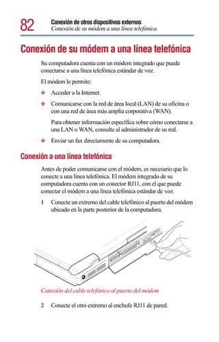 82        Conexión de otros dispositivos externos
          Conexión de su módem a una línea telefónica


Conexión de su módem a una línea telefónica
      Su computadora cuenta con un módem integrado que puede
      conectarse a una línea telefónica estándar de voz.
      El módem le permite:
      ❖   Acceder a la Internet.
      ❖   Comunicarse con la red de área local (LAN) de su oficina o
          con una red de área más amplia corporativa (WAN).
          Para obtener información específica sobre cómo conectarse a
          una LAN o WAN, consulte al administrador de su red.
      ❖   Enviar un fax directamente de su computadora.

Conexión a una línea telefónica
      Antes de poder comunicarse con el módem, es necesario que lo
      conecte a una línea telefónica. El módem integrado de su
      computadora cuenta con un conector RJ11, con el que puede
      conectar el módem a una línea telefónica estándar de voz.
      1   Conecte un extremo del cable telefónico al puerto del módem
          ubicado en la parte posterior de la computadora.




      Conexión del cable telefónico al puerto del módem

      2   Conecte el otro extremo al enchufe RJ11 de pared.
 