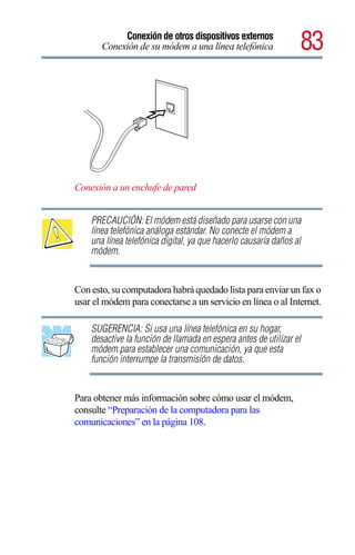 Conexión de otros dispositivos externos
       Conexión de su módem a una línea telefónica               83




Conexión a un enchufe de pared


    PRECAUCIÓN: El módem está diseñado para usarse con una
    línea telefónica análoga estándar. No conecte el módem a
    una línea telefónica digital, ya que hacerlo causaría daños al
    módem.


Con esto, su computadora habrá quedado lista para enviar un fax o
usar el módem para conectarse a un servicio en línea o al Internet.

    SUGERENCIA: Si usa una línea telefónica en su hogar,
    desactive la función de llamada en espera antes de utilizar el
    módem para establecer una comunicación, ya que esta
    función interrumpe la transmisión de datos.


Para obtener más información sobre cómo usar el módem,
consulte “Preparación de la computadora para las
comunicaciones” en la página 108.
 