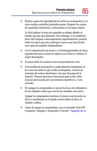 Principios básicos
          Sugerencias para utilizar la computadora           85
❖   Realice copias de seguridad de los archivos en disquetes (o en
    otros medios extraíbles) periódicamente. Etiquete las copias
    de seguridad claramente y almacénelas en un lugar seguro.
    Es fácil aplazar la tarea de respaldar su trabajo debido al
    tiempo que hay que dedicarle. Sin embargo, si su unidad de
    disco duro llegara a descomponerse repentinamente, perderá
    todos los datos que ésta contenga a menos que haya hecho
    una copia de respaldo independiente.
❖   Use Comprobación de errores y el Desfragmentador de disco
    regularmente para conservar espacio en el disco y obtener el
    mejor desempeño.
❖   Escanee todos los archivos nuevos para detectar virus.
❖   Esta medida de precaución es especialmente importante en
    los casos de archivos que recibe en disquetes, a través de
    mensajes de correo electrónico o los que descarga de la
    Internet. Tómese descansos frecuentes para evitar sufrir
    lesiones provocadas por movimientos repetitivos y vista
    cansada.
❖   No apague la computadora si una de las luces de indicadores
    de las unidades indica que una de las unidades está activa.
    Apagar la computadora mientras el sistema está leyendo un
    disco o escribiendo en él puede causar daños al disco, la
    unidad o ambos.
❖   Antes de apagar la computadora, use el comando Turn Off
    Computer (Apagar) o Suspender. Consulte “Apagado de su
 
