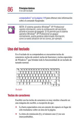 86        Principios básicos
          Uso del teclado


          computadora” en la página 110 para obtener más información
          sobre el comando Suspender.

          NOTA: El sistema operativo Windows® XP Professional
          registra información, como la configuración del escritorio,
          durante el proceso de apagado. Si no permite que el sistema
          operativo Windows® XP Professional se apague
          normalmente, podría perderse determinada información,
          como la nueva ubicación de los iconos, por ejemplo.



Uso del teclado
      En el teclado de su computadora se encuentran teclas de
      caracteres, teclas de control, teclas de funciones y teclas especiales
      de Windows® que brindan toda la funcionalidad de un teclado de
      tamaño normal.




      Teclado

Teclas de caracteres
      Escribir con las teclas de caracteres es muy similar a hacerlo en
      una máquina de escribir, a excepción de que:
      ❖   La barra espaciadora crea un caracter de espacio en lugar de
          sólo trasladarse sobre un área de la página.
      ❖   La letra ele minúscula (l) y el número uno (1) no son
          intercambiables.
 