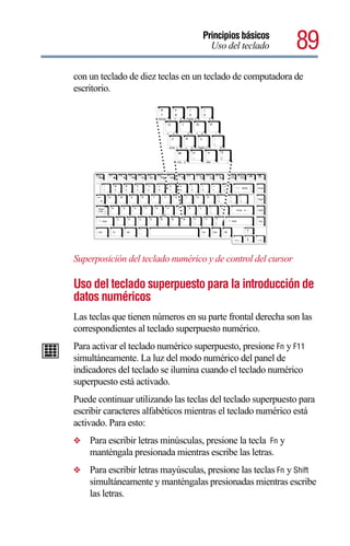 Principios básicos
                                                                              Uso del teclado            89
con un teclado de diez teclas en un teclado de computadora de
escritorio.
                        &                                   (               )
                                      *
                        7             8                     9               0
                       Home 7                           PgUp 9
                                            8
                                                                                    *
                            U                   I                   O               P

                                  4                     5               6                   -
                                 J                      K               L               :
                                                                                        ;
                                End 1                           2   PgDn 3                      +
                                          M                     <               >                ?
                                                                ,               .                /
                                          Ins       0                           Del     .            /




Superposición del teclado numérico y de control del cursor

Uso del teclado superpuesto para la introducción de
datos numéricos
Las teclas que tienen números en su parte frontal derecha son las
correspondientes al teclado superpuesto numérico.
Para activar el teclado numérico superpuesto, presione Fn y F11
simultáneamente. La luz del modo numérico del panel de
indicadores del teclado se ilumina cuando el teclado numérico
superpuesto está activado.
Puede continuar utilizando las teclas del teclado superpuesto para
escribir caracteres alfabéticos mientras el teclado numérico está
activado. Para esto:
❖   Para escribir letras minúsculas, presione la tecla Fn y
    manténgala presionada mientras escribe las letras.
❖   Para escribir letras mayúsculas, presione las teclas Fn y Shift
    simultáneamente y manténgalas presionadas mientras escribe
    las letras.
 