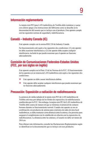 9
Información reglamentaria
      La tarjeta mini PCI para LAN inalámbrica de Toshiba debe instalarse y usarse
      con estricto apego a las instrucciones del fabricante como se describe en la
      documentación del usuario que se incluye con el producto. Este aparato cumple
      con las siguientes normas de seguridad y radiofrecuencia.


Canadá – Industry Canada (IC)
      Este aparato cumple con la norma RSS 210 de Industry Canada.
      Su funcionamiento está sujeto a las siguientes dos condiciones: (1) este aparato
      no debe ocasionar interferencia y (2) este aparato debe aceptar cualquier
      interferencia, incluida la que pueda ocasionar que el aparato no funcione
      adecuadamente.


Comisión de Comunicaciones Federales-Estados Unidos
(FCC, por sus siglas en inglés)
      Este aparato cumple con la Parte 15 de las Normas de la FCC. El funcionamiento
      de los aparatos en un sistema de LAN inalámbrica está sujeto a las siguientes dos
      condiciones:
      ❖    Este aparato no debe causar interferencia dañina.
      ❖    Este aparato debe aceptar cualquier interferencia que pueda ocasionar que
           no funcione adecuadamente.


Precaución: Exposición a radiación de radiofrecuencia
      La potencia de salida radiada de la tarjeta mini PCI de LAN inalámbrica de
      Toshiba está muy por debajo de los límites de exposición a la radiofrecuencia
      establecidos por la FCC. Sin embargo, la tarjeta mini PCI de LAN inalámbrica de
      Toshiba debe usarse de manera tal que se minimice el potencial de contacto
      humano durante su funcionamiento normal. Cuando este aparato se use en
      combinación con productos de antenas para exteriores de redes de área local
      inalámbricas, se debe mantener cierta distancia entre la antena y las personas para
      asegurar el cumplimiento con lo establecido en relación con la exposición a la
      radiofrecuencia. La distancia entre las antenas y el usuario no debe ser menos de
      20.0 cm.
      Para obtener más información, consulte las Declaraciones Reglamentarias según
      se identifican en la documentación que se incluye con esos productos.
 