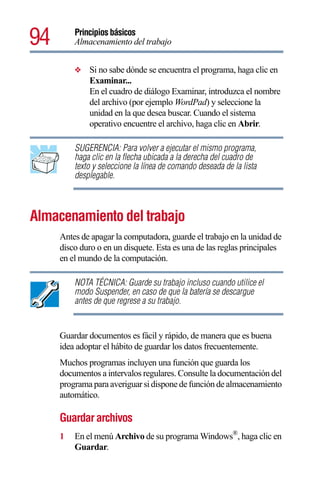 94       Principios básicos
         Almacenamiento del trabajo


         ❖   Si no sabe dónde se encuentra el programa, haga clic en
             Examinar...
             En el cuadro de diálogo Examinar, introduzca el nombre
             del archivo (por ejemplo WordPad) y seleccione la
             unidad en la que desea buscar. Cuando el sistema
             operativo encuentre el archivo, haga clic en Abrir.

         SUGERENCIA: Para volver a ejecutar el mismo programa,
         haga clic en la flecha ubicada a la derecha del cuadro de
         texto y seleccione la línea de comando deseada de la lista
         desplegable.



Almacenamiento del trabajo
     Antes de apagar la computadora, guarde el trabajo en la unidad de
     disco duro o en un disquete. Esta es una de las reglas principales
     en el mundo de la computación.

         NOTA TÉCNICA: Guarde su trabajo incluso cuando utilice el
         modo Suspender, en caso de que la batería se descargue
         antes de que regrese a su trabajo.


     Guardar documentos es fácil y rápido, de manera que es buena
     idea adoptar el hábito de guardar los datos frecuentemente.
     Muchos programas incluyen una función que guarda los
     documentos a intervalos regulares. Consulte la documentación del
     programa para averiguar si dispone de función de almacenamiento
     automático.

     Guardar archivos
     1   En el menú Archivo de su programa Windows®, haga clic en
         Guardar.
 