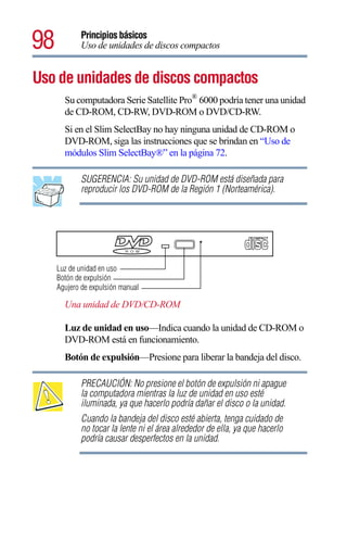 98          Principios básicos
            Uso de unidades de discos compactos


Uso de unidades de discos compactos
       Su computadora Serie Satellite Pro® 6000 podría tener una unidad
       de CD-ROM, CD-RW, DVD-ROM o DVD/CD-RW.
       Si en el Slim SelectBay no hay ninguna unidad de CD-ROM o
       DVD-ROM, siga las instrucciones que se brindan en “Uso de
       módulos Slim SelectBay®” en la página 72.

            SUGERENCIA: Su unidad de DVD-ROM está diseñada para
            reproducir los DVD-ROM de la Región 1 (Norteamérica).




     Luz de unidad en uso
     Botón de expulsión
     Agujero de expulsión manual

       Una unidad de DVD/CD-ROM

       Luz de unidad en uso—Indica cuando la unidad de CD-ROM o
       DVD-ROM está en funcionamiento.
       Botón de expulsión—Presione para liberar la bandeja del disco.

            PRECAUCIÓN: No presione el botón de expulsión ni apague
            la computadora mientras la luz de unidad en uso esté
            iluminada, ya que hacerlo podría dañar el disco o la unidad.
            Cuando la bandeja del disco esté abierta, tenga cuidado de
            no tocar la lente ni el área alrededor de ella, ya que hacerlo
            podría causar desperfectos en la unidad.
 
