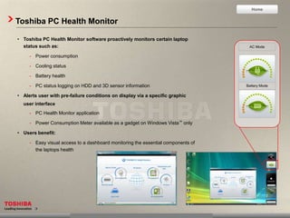 Home


Toshiba PC Health Monitor

• Toshiba PC Health Monitor software proactively monitors certain laptop
  status such as:                                                                  AC Mode

     - Power consumption

     - Cooling status

     - Battery health

     - PC status logging on HDD and 3D sensor information                         Battery Mode

• Alerts user with pre-failure conditions on display via a specific graphic
  user interface
     - PC Health Monitor application

     - Power Consumption Meter available as a gadget on Windows Vista™ only

• Users benefit:

     - Easy visual access to a dashboard monitoring the essential components of
       the laptops health
 