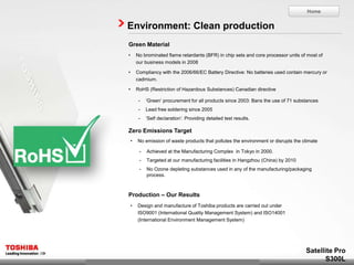 Home


Environment: Clean production
Green Material
•       No brominated flame retardants (BFR) in chip sets and core processor units of most of
        our business models in 2008

•       Compliancy with the 2006/66/EC Battery Directive: No batteries used contain mercury or
        cadmium.

•       RoHS (Restriction of Hazardous Substances) Canadian directive

         -   ‘Green’ procurement for all products since 2003: Bans the use of 71 substances
         -   Lead free soldering since 2005
         -   ‘Self declaration’: Providing detailed test results.

Zero Emissions Target
    •   No emission of waste products that pollutes the environment or disrupts the climate

         -   Achieved at the Manufacturing Complex in Tokyo in 2000.
         -   Targeted at our manufacturing facilities in Hangzhou (China) by 2010
         -   No Ozone depleting substances used in any of the manufacturing/packaging
             process.



Production – Our Results
    •   Design and manufacture of Toshiba products are carried out under
        ISO9001 (International Quality Management System) and ISO14001
        (International Environment Management System)




                                                                                     Satellite Pro
                                                                                           S300L
 