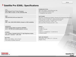 Home


Satellite Pro S300L: Specifications
                                                             COMMUNICATION
 CPU
                                                             56K V.92 modem, 10/100 Ethernet LAN,
 Intel® Pentium® Core™2 Duo Processor
                                                             802.11b/g/Draft-N Wireless LAN,
 Up to 2 MB L2 Cache, 2.2 GHz, 800 MHz FSB
                                                             1.3 Megapixel web camera

 HDD                                                         SOFTWARE
 160to 250 GB (5,400 rpm) Serial ATA                         Windows 7 Professional 32/64bit, Windows XP Professional (Recovery
                                                             DVD), Toshiba ConfigFree™, Adobe Acrobat Reader
                                                             TOSHIBA Disc Creator, TOSHIBA DVD PLAYER
 RAM
                                                             Norton Internet Security™ 2008 – trial,
 2GB – Max: 8GB DDRII 800MHz (Subject to 4GB Availability)
                                                             Microsoft Office Professional 2007 – trial


 GRAPHICS                                                    PORTS
 Intel® Graphics Media Accelerator 4500MHD                   3x USB 2.0
 Up to 1,340 MB total available graphics memory              1x RGB, 1x RJ-45
                                                             1x RJ11,
 SCREEN                                                      1x DC-in, 1x headphone, 1x external mic
 15.4” Toshiba TruBrite® WXGA TFT High Brightness display    1x Media Reader
 200 cd/m², resolution: 1,280 x 800

                                                             SIZE AND WEIGHT
BATTERY
                                                             Dimensions: 361 x 265 x 37.1 / 39.1mm
Main: Li-Ion battery - Up to 4 hours
                                                             Weight: 2.8 kg
9 cell battery available (optional)




                                                                                                                   Satellite Pro
                                                                                                                         S300L
 