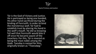 Týr
Týr is the God of Victory and Justice.
He is portrayed as being one handed,
His other hand sacrificed during the
binding of Fenrisúlfr. In order to bind
the monsterous wolf, Týr had to
establish trust by placing His hand in
the wolf’s mouth. He did so knowing
full well that Fenrisúlfr would bite it
off once He became aware of the
treachery. For this, Týr is revered as
being the most noble among the
Gods. Tuesday is named for Him,
originally known as “Tiwesdæg.”
God of Victory and Justice
 
