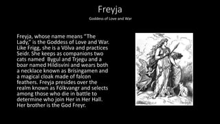 Freyja
Freyja, whose name means “The
Lady,” is the Goddess of Love and War.
Like Frigg, she is a Völva and practices
Seidr. She keeps as companions two
cats named Bygul and Trjegu and a
boar named Hildisvíni and wears both
a necklace known as Brísingamen and
a magical cloak made of falcon
feathers. Freyja presides over the
realm known as Fólkvangr and selects
among those who die in battle to
determine who join Her in Her Hall.
Her brother is the God Freyr.
Goddess of Love and War
 