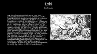 Loki
Loki is the foremost villain in Norse Lore. He is
portrayed as a scheming coward who cares only for
shallow pleasures and self-preservation. He’s by turns
playful, malicious, and helpful, but He’s always
irreverent and nihilistic. His villainous acts range from
contributing to the kidnapping of Iðunn, cutting off all
of Sif’s golden hair, and the killing of Baldur. For His
heinous acts, Loki was bound with a chain made from
the entrails of His son Narfi, and a serpent was placed
above His head by the Jötunn Skaði which drips venom
upon His head until the day Ragnarok begins. His wife
Sigyn, however, holds a cup to catch the venom and
prevent it from burning Him. When the bowl becomes
full, requiring Her to empty it, a few drops fall upon
Loki, and our Ancestors attributed His agonized
trembling as being the cause of earthquakes. Loki is
the father of Hel, the Goddess of the Underworld, the
monsterous wolf Fenrisúlfr, and the serpent
Jörmungandr. As a result of His ability to change forms,
He is also the mother of Óðinn’s horse Sleipnir.
The Trickster
 