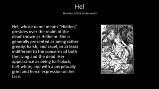 Hel
Hel, whose name means “Hidden,”
presides over the realm of the
dead known as Helheim. She is
generally presented as being rather
greedy, harsh, and cruel, or at least
indifferent to the concerns of both
the living and the dead. Her
appearance as being half-black,
half-white, and with a perpetually
grim and fierce expression on her
face.
Goddess of the Underworld
 
