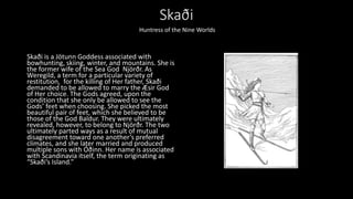 Skaði
Skaði is a Jötunn Goddess associated with
bowhunting, skiing, winter, and mountains. She is
the former wife of the Sea God Njörðr. As
Weregild, a term for a particular variety of
restitution, for the killing of Her father, Skaði
demanded to be allowed to marry the Æsir God
of Her choice. The Gods agreed, upon the
condition that she only be allowed to see the
Gods’ feet when choosing. She picked the most
beautiful pair of feet, which she believed to be
those of the God Baldur. They were ultimately
revealed, however, to belong to Njörðr. The two
ultimately parted ways as a result of mutual
disagreement toward one another’s preferred
climates, and she later married and produced
multiple sons with Óðinn. Her name is associated
with Scandinavia itself, the term originating as
“Skaði’s Island.”
Huntress of the Nine Worlds
 