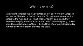 What is Ásatrú?
Ásatrú is the indigenous religious tradition of our Northern European
Ancestors. The term is derived from the Old Norse terms Ása, which
refers to the Æsir, and Trú, which means “Faith.” Combined, they
translate roughly to mean “Faith in the Gods.” While originally spoken
aloud by poets known as Skalds, the Folklore of our Ancestors is today
written down in the form of Eddas and Sagas.
 