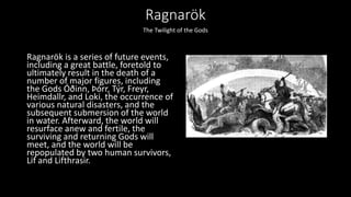 Ragnarök
Ragnarök is a series of future events,
including a great battle, foretold to
ultimately result in the death of a
number of major figures, including
the Gods Óðinn, Þórr, Týr, Freyr,
Heimdallr, and Loki, the occurrence of
various natural disasters, and the
subsequent submersion of the world
in water. Afterward, the world will
resurface anew and fertile, the
surviving and returning Gods will
meet, and the world will be
repopulated by two human survivors,
Lif and Lifthrasir.
The Twilight of the Gods
 