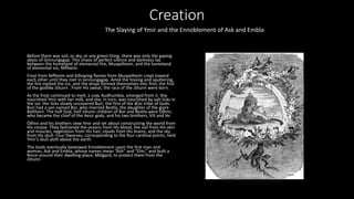 Creation
Before there was soil, or sky, or any green thing, there was only the gaping
abyss of Ginnungagap. This chaos of perfect silence and darkness lay
between the homeland of elemental fire, Muspelheim, and the homeland
of elemental ice, Niflheim.
Frost from Niflheim and billowing flames from Muspelheim crept toward
each other until they met in Ginnungagap. Amid the hissing and sputtering,
the fire melted the ice, and the drops formed themselves into Ymir, the first
of the godlike Jötunn . From His sweat, the race of the Jötunn were born.
As the frost continued to melt, a cow, Audhumbla, emerged from it. She
nourished Ymir with her milk, and she, in turn, was nourished by salt-licks in
the ice. Her licks slowly uncovered Buri, the first of the Æsir tribe of Gods.
Buri had a son named Bor, who married Bestla, the daughter of the giant
Bolthorn. The half God, half Jötunn children of Bor and Bestla were Óðinn,
who became the chief of the Aesir gods, and his two brothers, Vili and Ve.
Óðinn and his brothers slew Ymir and set about constructing the world from
His corpse. They fashioned the oceans from His blood, the soil from His skin
and muscles, vegetation from His hair, clouds from His brains, and the sky
from His skull. Four Dwarves, corresponding to the four cardinal points, held
Ymir’s skull aloft above the earth.
The Gods eventually bestowed Ennoblement upon the first man and
woman, Ask and Embla, whose names mean “Ash” and “Elm,” and built a
fence around their dwelling-place, Midgard, to protect them from the
Jötunn.
The Slaying of Ymir and the Ennoblement of Ask and Embla
 