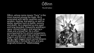 Óðinn
Óðinn, whose name means “Fury,” is the
most revered among the Gods. He is
associated with lighter qualities such as
wisdom, healing, and poetry, as well as
darker qualities such as battle, sorcery,
and death. He is depicted as one-eyed
and long-bearded, frequently wielding a
spear named Gungnir, and wearing a
cloak and a broad hat. He is often
accompanied by his animal companions,
the wolves Geri and Freki and the ravens
Huginn and Muninn, and He rides a
flying, eight-legged steed named Sleipnir.
Wednesday is named for Him and was
originally known as “Wōdnesdæg.”
The All Father
 