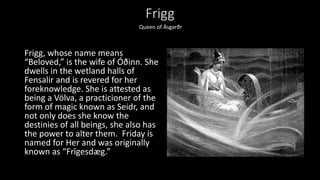 Frigg
Frigg, whose name means
“Beloved,” is the wife of Óðinn. She
dwells in the wetland halls of
Fensalir and is revered for her
foreknowledge. She is attested as
being a Völva, a practicioner of the
form of magic known as Seidr, and
not only does she know the
destinies of all beings, she also has
the power to alter them. Friday is
named for Her and was originally
known as “Frīgesdæg.”
Queen of Ásgarðr
 