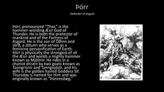 Þórr
Þórr, pronounced “Thor,” is the
hammer-wielding Æsir God of
Thunder. He is both the protector of
mankind and of the Fortress of
Asgard. He is the son of Óðinn and
Jörð, a Jötunn who serves as a
feminine personification of Earth.
Þórr is physically the strongest of all
the Æsir and wields a mighty hammer
known as Mjöllnir. He rides in a
chariot driven by two goats known as
Tanngrisnir and Tanngnjóstr, and his
wife is the golden haired Goddess Sif.
Thursday is named for Him and was
originally known as “Þūnresdæg.”
Defender of Asgard
 