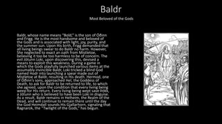 Baldr
Baldr, whose name means “Bold,” is the son of Óðinn
and Frigg. He is the most handsome and beloved of
the Gods and is associated with light, joy, purity, and
the summer sun. Upon His birth, Frigg demanded that
all living beings swear to do Baldr no harm. However,
She neglected to exact an oath from Mistletoe,
believing it too be too harmless to be of concern. The
evil Jötunn Loki, upon discovering this, devised a
means to exploit this weakness. During a game in
which the Gods playfully launched various items at the
assumably invincible Baldr, Loki tricked a blind God
named Hodr into launching a spear made out of
Mistletoe at Baldr, resulting in His death. Hermod, one
of Óðinn’s sons, approached Hel, the Goddess of
Death, to ask for Baldr to be returned to life, to which
she agreed, upon the condition that every living being
weep for His return. Every living being wept save Þökk,
a Jötunn who is believed to have been Loki in disguise.
As a result, Baldr remains in Helheim, the Realm of the
Dead, and will continue to remain there until the day
the God Heimdall sounds His Gjallarhorn, signaling that
Ragnarok, the “Twilight of the Gods,” has begun.
Most Beloved of the Gods
 