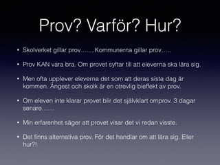 Prov? Varför? Hur?
• Skolverket gillar prov…….Kommunerna gillar prov…..
• Prov KAN vara bra. Om provet syftar till att eleverna ska lära sig.
• Men ofta upplever eleverna det som att deras sista dag är
kommen. Ångest och skolk är en otrevlig bieffekt av prov.
• Om eleven inte klarar provet blir det självklart omprov. 3 dagar
senare……
• Min erfarenhet säger att provet visar det vi redan visste.
• Det ﬁnns alternativa prov. För det handlar om att lära sig. Eller
hur?!
 