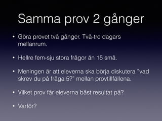 Samma prov 2 gånger
• Göra provet två gånger. Två-tre dagars
mellanrum.
• Hellre fem-sju stora frågor än 15 små.
• Meningen är att eleverna ska börja diskutera ”vad
skrev du på fråga 5?” mellan provtillfällena.
• Vilket prov får eleverna bäst resultat på?
• Varför?
 