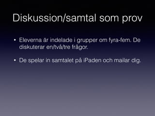 Diskussion/samtal som prov
• Eleverna är indelade i grupper om fyra-fem. De
diskuterar en/två/tre frågor.
• De spelar in samtalet på iPaden och mailar dig.
 