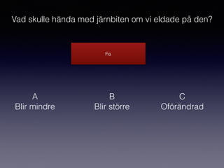 Fe
Vad skulle hända med järnbiten om vi eldade på den?
A
Blir mindre
B
Blir större
C
Oförändrad
 