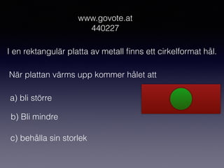 www.govote.at
440227
I en rektangulär platta av metall ﬁnns ett cirkelformat hål.
När plattan värms upp kommer hålet att
a) bli större
b) Bli mindre
c) behålla sin storlek
 