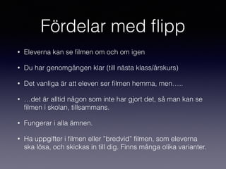 Fördelar med ﬂipp
• Eleverna kan se ﬁlmen om och om igen
• Du har genomgången klar (till nästa klass/årskurs)
• Det vanliga är att eleven ser ﬁlmen hemma, men…..
• …det är alltid någon som inte har gjort det, så man kan se
ﬁlmen i skolan, tillsammans.
• Fungerar i alla ämnen.
• Ha uppgifter i ﬁlmen eller ”bredvid” ﬁlmen, som eleverna
ska lösa, och skickas in till dig. Finns många olika varianter.
 