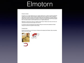 Elmotorn
Elmotorns funktion
Ett batteri har en positiv laddad sida och en negativ laddad sida, en sladd är kopplad till batteriets
negativa sida och nålen med den negativa strömmen tas upp av koppar som ﬁnns i sladden till
halva delen av spolen så spolen har en negativ laddad sida. Andra sladden är kopplad i batteriets
positiva sida och för över strömmen till nålen som föröver den positiva strömmen till halva spolen.
Så nu har spolen alltså en positivt laddad sida och en negativt laddad sida.
Magneten är positiv på ena sidan och negativ på andra sidan. Eftersom plus dras mot minus och
minus dras mot plus så snurrar spolen runt runt runt.
En elmotors energi omvandling går från elektrisk energi som kommer från batteriet till rörelse
energi som kommer från spolen till värme energi.
Energiprincipen.
Energi ﬁnns hela tiden runt om kring oss. Energi kan inte skapas eller förstöras. Bara omvandlas
från en form till en annan.
 