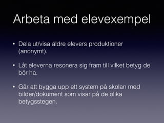 Arbeta med elevexempel
• Dela ut/visa äldre elevers produktioner
(anonymt).
• Låt eleverna resonera sig fram till vilket betyg de
bör ha.
• Går att bygga upp ett system på skolan med
bilder/dokument som visar på de olika
betygsstegen.
 