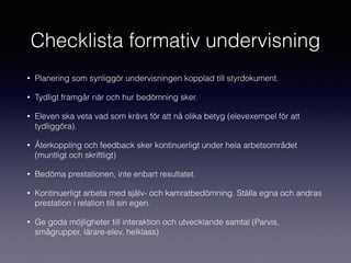 Checklista formativ undervisning
• Planering som synliggör undervisningen kopplad till styrdokument.
• Tydligt framgår när och hur bedömning sker.
• Eleven ska veta vad som krävs för att nå olika betyg (elevexempel för att
tydliggöra).
• Återkoppling och feedback sker kontinuerligt under hela arbetsområdet
(muntligt och skriftligt)
• Bedöma prestationen, inte enbart resultatet.
• Kontinuerligt arbeta med själv- och kamratbedömning. Ställa egna och andras
prestation i relation till sin egen.
• Ge goda möjligheter till interaktion och utvecklande samtal (Parvis,
smågrupper, lärare-elev, helklass)
 