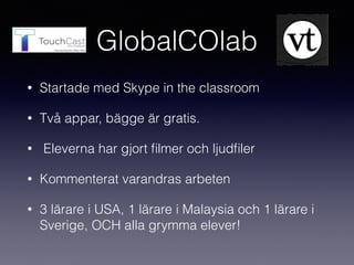 GlobalCOlab
• Startade med Skype in the classroom
• Två appar, bägge är gratis.
• Eleverna har gjort ﬁlmer och ljudﬁler
• Kommenterat varandras arbeten
• 3 lärare i USA, 1 lärare i Malaysia och 1 lärare i
Sverige, OCH alla grymma elever!
 