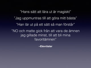 –Elevröster
”Hans sätt att lära ut är magiskt”
”Jag uppmuntras till att göra mitt bästa”
”Han lär ut på ett sätt så man förstår”
”NO och matte gick från att vara de ämnen
jag gillade minst, till att bli mina
favoritämnen”
 