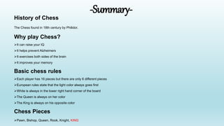 -Summary-
History of Chess
The Chess found in 18th century by Philidor.
Why play Chess?
It can raise your IQ
It helps prevent Alzheimers
It exercises both sides of the brain
It improves your memory
Basic chess rules
Each player has 16 pieces but there are only 6 different pieces
European rules state that the light color always goes first
White is always in the lower right hand corner of the board
The Queen is always on her color
The King is always on his opposite color
Chess Pieces
Pawn, Bishop, Queen, Rook, Knight, KING
 