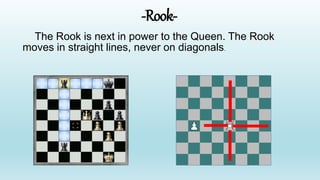 -Rook-
The Rook is next in power to the Queen. The Rook
moves in straight lines, never on diagonals.
 