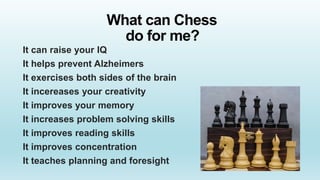 What can Chess
do for me?
It can raise your IQ
It helps prevent Alzheimers
It exercises both sides of the brain
It incereases your creativity
It improves your memory
It increases problem solving skills
It improves reading skills
It improves concentration
It teaches planning and foresight
 