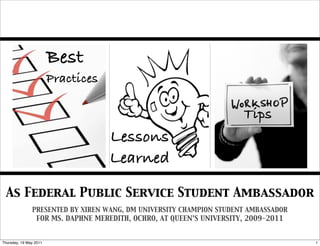 Best
                        Practices

                                                                     Tips
                                    Lessons
                                    Learned

 As Federal Public Service Student Ambassador
               PRESENTED BY XIREN WANG, DM UNIVERSITY CHAMPION STUDENT AMBASSADOR
                FOR MS. DAPHNE MEREDITH, OCHRO, AT QUEEN’S UNIVERSITY, 2009-2011


Thursday, 19 May 2011                                                               1
 