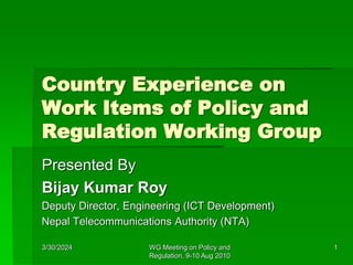 3/30/2024 WG Meeting on Policy and
Regulation, 9-10 Aug 2010
1
Country Experience on
Work Items of Policy and
Regulation Working Group
Presented By
Bijay Kumar Roy
Deputy Director, Engineering (ICT Development)
Nepal Telecommunications Authority (NTA)
 