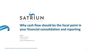 Why cash flow should be the focal point in
your financial consolidation and reporting
Contact
Casper van Leeuwen
+31 6 13 08 49 72
casper.van.leeuwen@satriun.com
WHY CASH FLOW SHOULD BE THE FOCAL POINT IN YOUR FINANCIAL CONSOLIDATION AND REPORTING 1
 