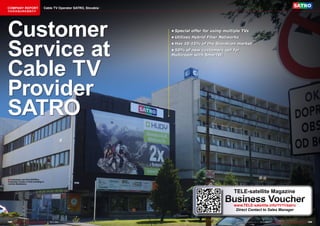 COMPANY REPORT                           Cable TV Operator SATRO, Slovakia
该独家报道由高级编辑所作




Customer                                                                              •	Special	offer	for	using	multiple	TVs




Service at
                                                                                      •	Utilizes	Hybrid	Fiber	Networks
                                                                                      •	Has	10-15%	of	the	Slovakian	market
                                                                                      •	50%	of	new	customers	opt	for	
                                                                                      Multiroom	with	SmartWi




Cable TV
Provider
SATRO

■ Customers can find SATRO’s
Customer Center in this building in
central Bratislava.



                                                                                                                    TELE-satellite Magazine
                                                                                                                Business Voucher
                                                                                                                    www.TELE-satellite.info/11/11/satro
                                                                                                                     Direct Contact to Sales Manager


168 TELE-satellite — Global Digital TV Magazine — 10-1
                                                     1/201 — www.TELE-satellite.com
                                                         1                                                             www.TELE-satellite.com — 10-1
                                                                                                                                                   1/201 — TELE-satellite — Global Digital TV Magazine
                                                                                                                                                       1                                                 169
 