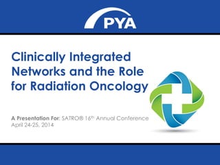 April 24-25, 2014
Prepared for SATRO ® 16th Annual Conference
Clinically Integrated
Networks and the Role
for Radiation Oncology
A Presentation For: SATRO® 16th Annual Conference
April 24-25, 2014
 